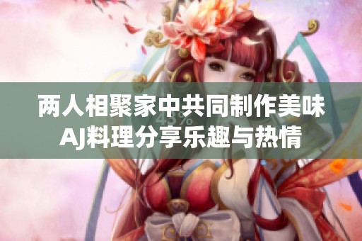 两人相聚家中共同制作美味AJ料理分享乐趣与热情