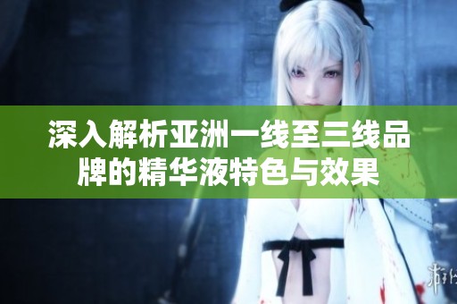 深入解析亚洲一线至三线品牌的精华液特色与效果