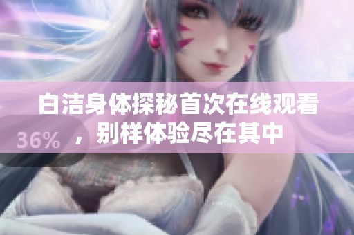 白洁身体探秘首次在线观看，别样体验尽在其中