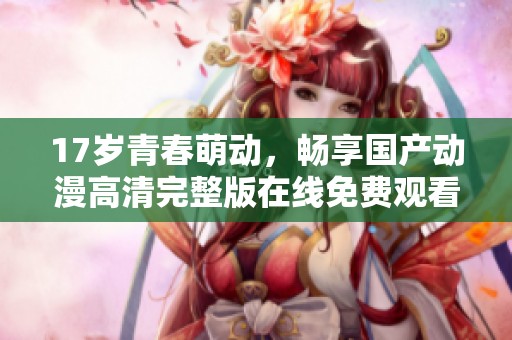 17岁青春萌动，畅享国产动漫高清完整版在线免费观看