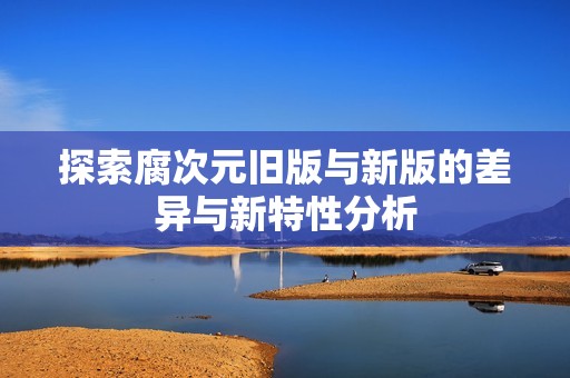 探索腐次元旧版与新版的差异与新特性分析