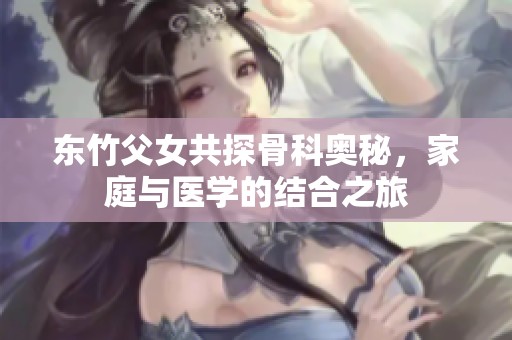 东竹父女共探骨科奥秘，家庭与医学的结合之旅