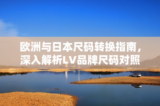 欧洲与日本尺码转换指南，深入解析LV品牌尺码对照表