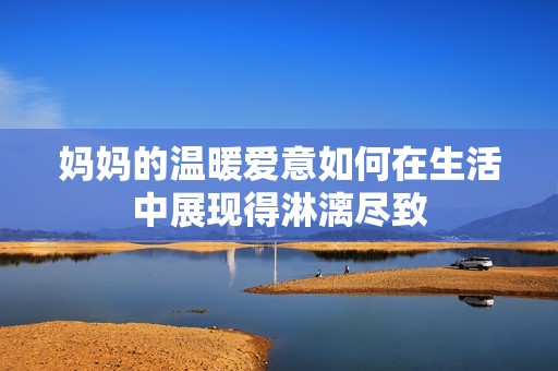 妈妈的温暖爱意如何在生活中展现得淋漓尽致