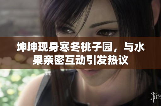 坤坤现身寒冬桃子园，与水果亲密互动引发热议