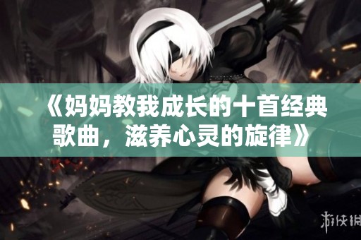 《妈妈教我成长的十首经典歌曲，滋养心灵的旋律》