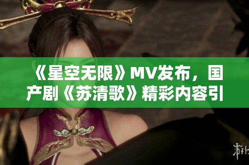 《星空无限》MV发布，国产剧《苏清歌》精彩内容引热议