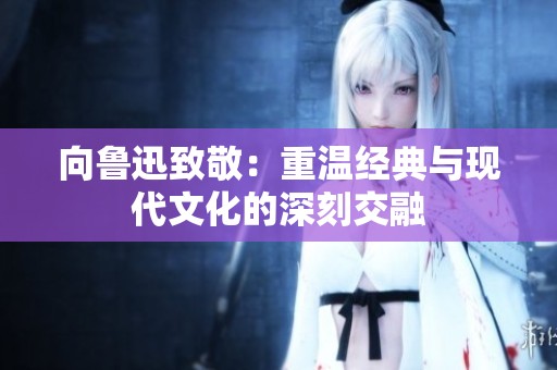向鲁迅致敬：重温经典与现代文化的深刻交融