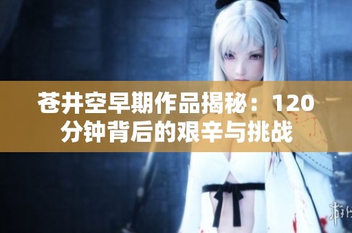 苍井空早期作品揭秘：120分钟背后的艰辛与挑战