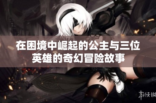 在困境中崛起的公主与三位英雄的奇幻冒险故事
