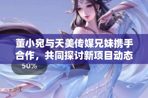 董小宛与天美传媒兄妹携手合作，共同探讨新项目动态