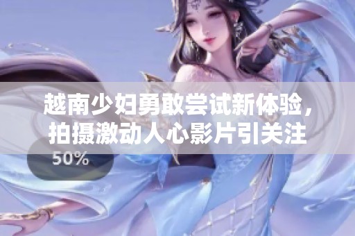 越南少妇勇敢尝试新体验，拍摄激动人心影片引关注