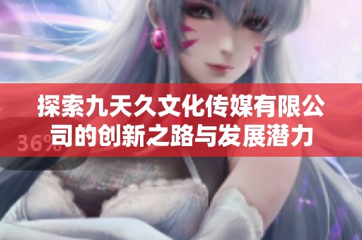 探索九天久文化传媒有限公司的创新之路与发展潜力