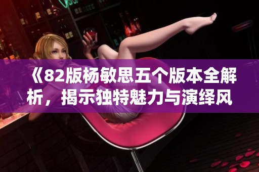 《82版杨敏思五个版本全解析，揭示独特魅力与演绎风格》
