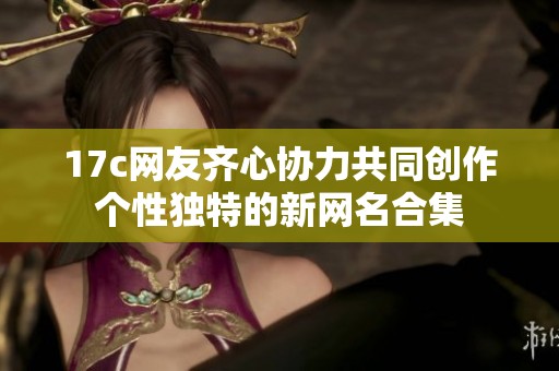 17c网友齐心协力共同创作个性独特的新网名合集
