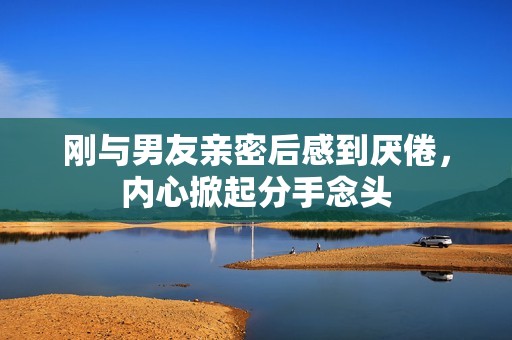 刚与男友亲密后感到厌倦，内心掀起分手念头