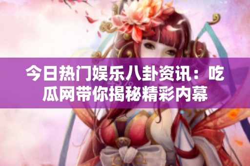 今日热门娱乐八卦资讯：吃瓜网带你揭秘精彩内幕