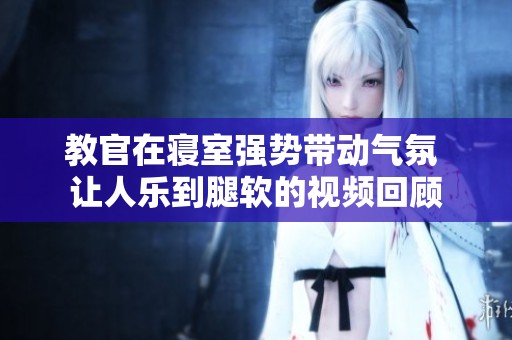 教官在寝室强势带动气氛 让人乐到腿软的视频回顾