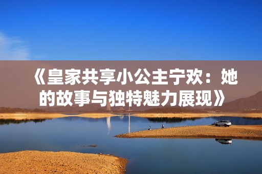 《皇家共享小公主宁欢：她的故事与独特魅力展现》