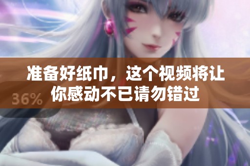 准备好纸巾，这个视频将让你感动不已请勿错过