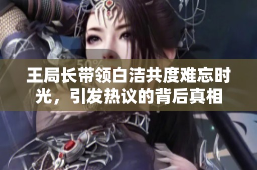 王局长带领白洁共度难忘时光，引发热议的背后真相