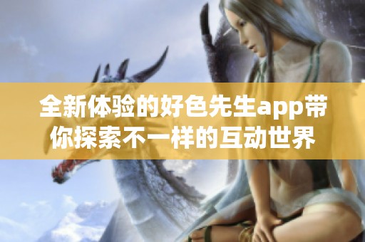 全新体验的好色先生app带你探索不一样的互动世界
