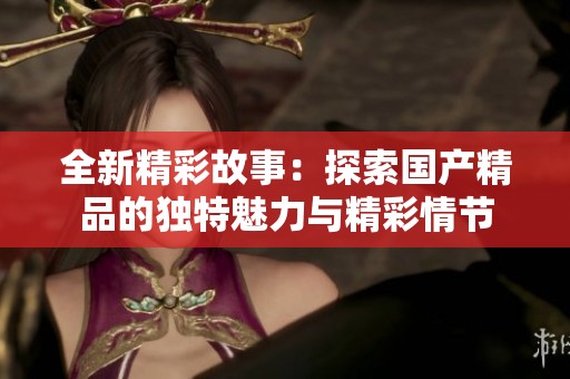 全新精彩故事：探索国产精品的独特魅力与精彩情节