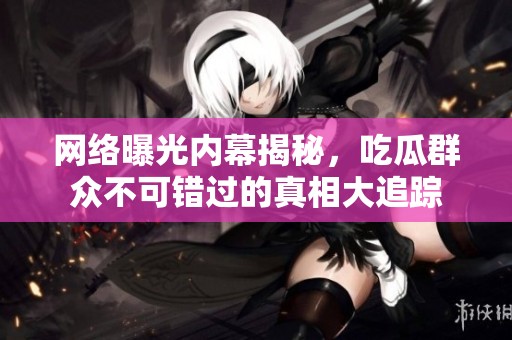 网络曝光内幕揭秘，吃瓜群众不可错过的真相大追踪