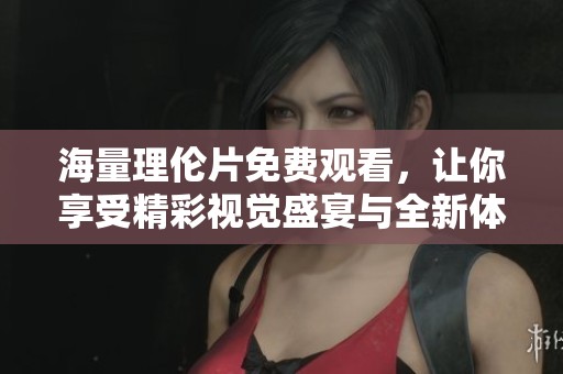 海量理伦片免费观看，让你享受精彩视觉盛宴与全新体验
