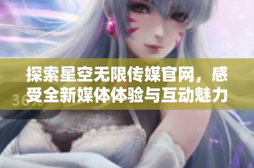 探索星空无限传媒官网，感受全新媒体体验与互动魅力