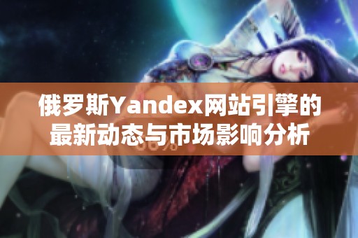 俄罗斯Yandex网站引擎的最新动态与市场影响分析