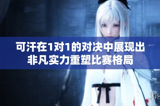 可汗在1对1的对决中展现出非凡实力重塑比赛格局