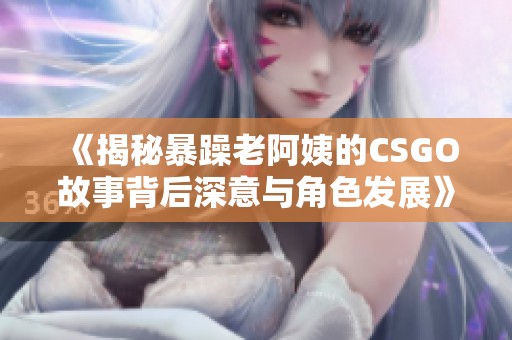 《揭秘暴躁老阿姨的CSGO故事背后深意与角色发展》