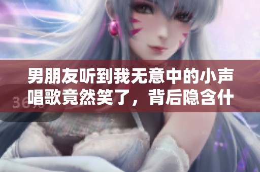 男朋友听到我无意中的小声唱歌竟然笑了，背后隐含什么意思