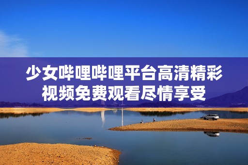 少女哔哩哔哩平台高清精彩视频免费观看尽情享受