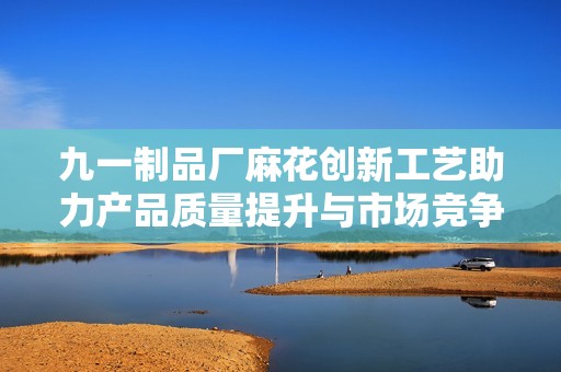 九一制品厂麻花创新工艺助力产品质量提升与市场竞争力增强