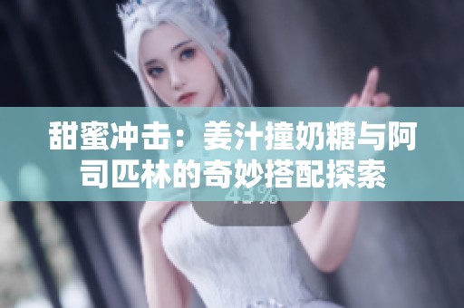 甜蜜冲击：姜汁撞奶糖与阿司匹林的奇妙搭配探索