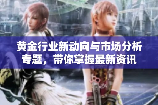 黄金行业新动向与市场分析专题，带你掌握最新资讯