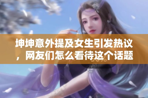 坤坤意外提及女生引发热议，网友们怎么看待这个话题？