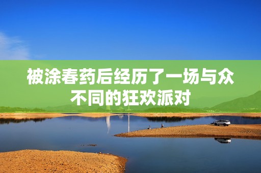 被涂春药后经历了一场与众不同的狂欢派对