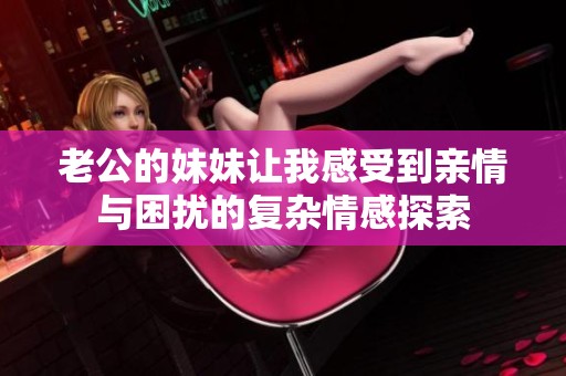老公的妹妹让我感受到亲情与困扰的复杂情感探索
