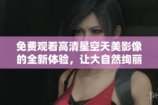 免费观看高清星空天美影像的全新体验，让大自然绚丽尽收眼底