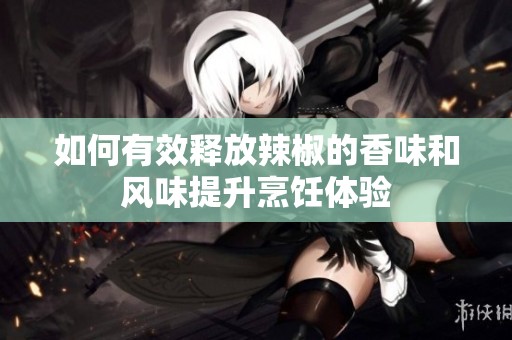 如何有效释放辣椒的香味和风味提升烹饪体验