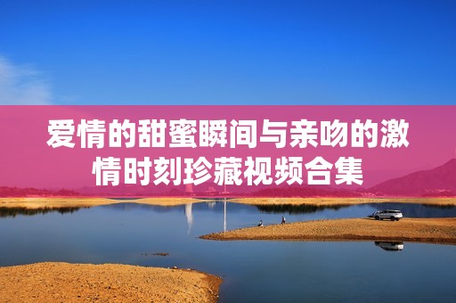 爱情的甜蜜瞬间与亲吻的激情时刻珍藏视频合集