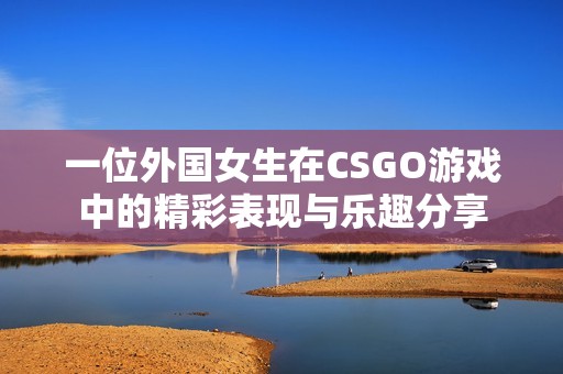 一位外国女生在CSGO游戏中的精彩表现与乐趣分享