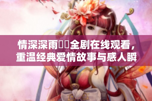 情深深雨濛濛全剧在线观看，重温经典爱情故事与感人瞬间