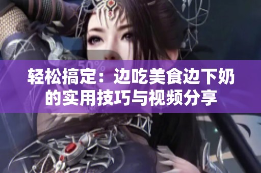 轻松搞定：边吃美食边下奶的实用技巧与视频分享