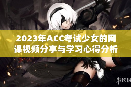 2023年ACC考试少女的网课视频分享与学习心得分析