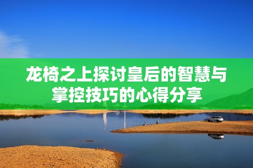 龙椅之上探讨皇后的智慧与掌控技巧的心得分享