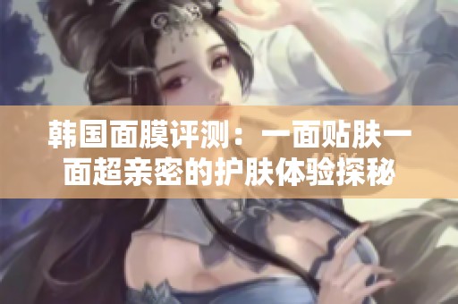 韩国面膜评测：一面贴肤一面超亲密的护肤体验探秘